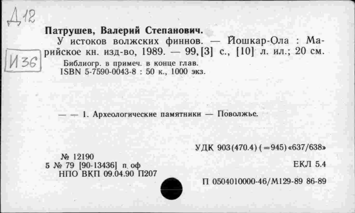 ﻿Изе
Патрушев, Валерий Степанович.
У истоков волжских финнов. — Йошкар-Ола : Марийское кн. изд-во, 1989. — 99, [3] с., [10] л. ил.; 20 см.
Библиогр. в примем, в конце глав.
ISBN 5-7590-0043-8 : 50 к., 1000 экз.
------ 1. Археологические памятники — Поволжье.
№ 12190
5 № 79 [90 13436] п оф НПО ВКП 09.04.90 П207
УДК 903(470.4) (=945) «637/638»
ЕКЛ 5.4
П 0504010000-46/М129-89 86-89